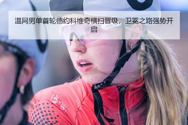 温网男单首轮德约科维奇横扫晋级，卫冕之路强势开启